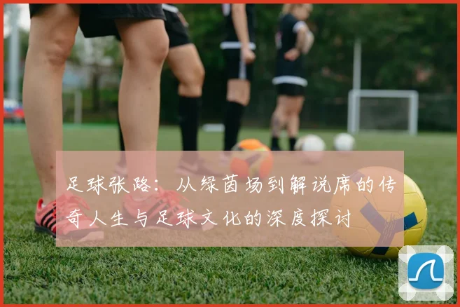 足球张路：从绿茵场到解说席的传奇人生与足球文化的深度探讨