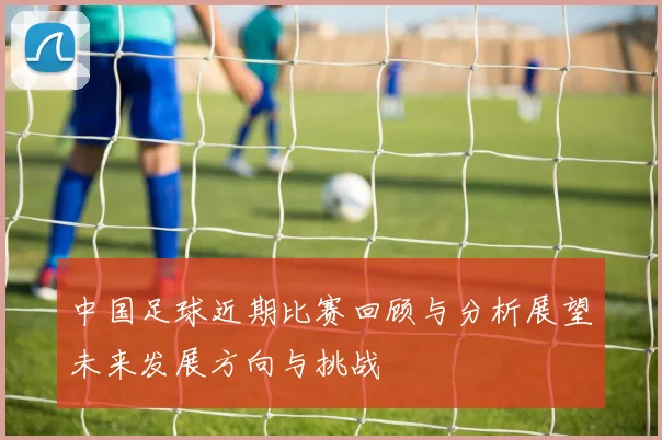 中国足球近期比赛回顾与分析展望未来发展方向与挑战