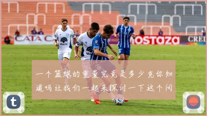 一个篮球的重量究竟是多少克你知道吗让我们一起来探讨一下这个问题