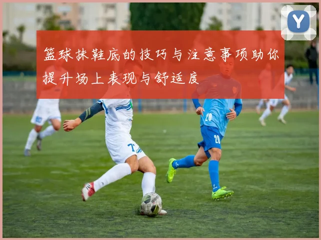 篮球抹鞋底的技巧与注意事项助你提升场上表现与舒适度