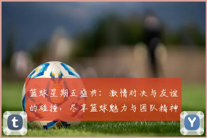 篮球星期五盛典：激情对决与友谊的碰撞，尽享篮球魅力与团队精神