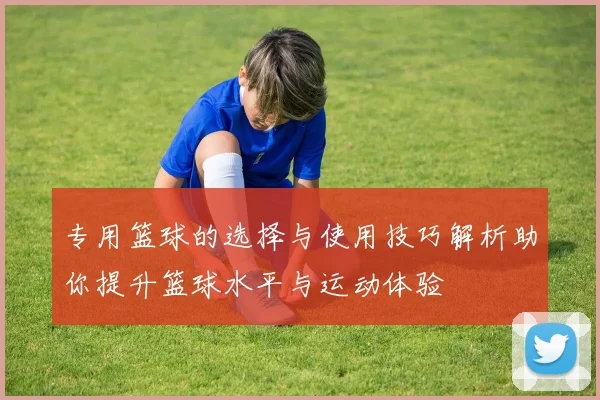 专用篮球的选择与使用技巧解析助你提升篮球水平与运动体验