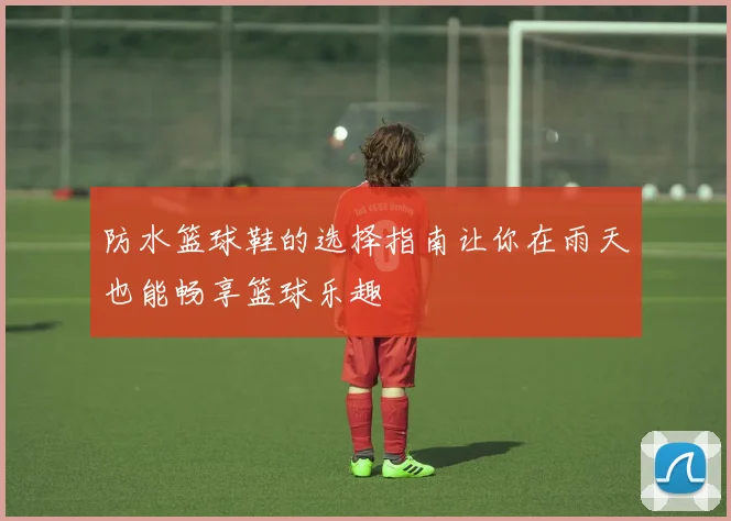 防水篮球鞋的选择指南让你在雨天也能畅享篮球乐趣